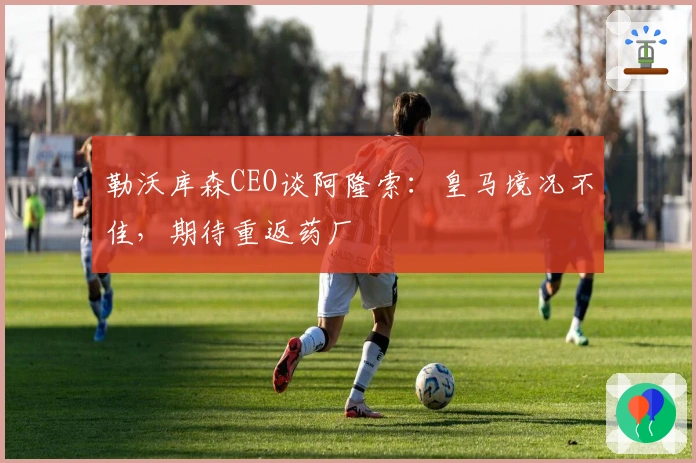 勒沃库森CEO谈阿隆索:皇马境况不佳,期待重返药厂