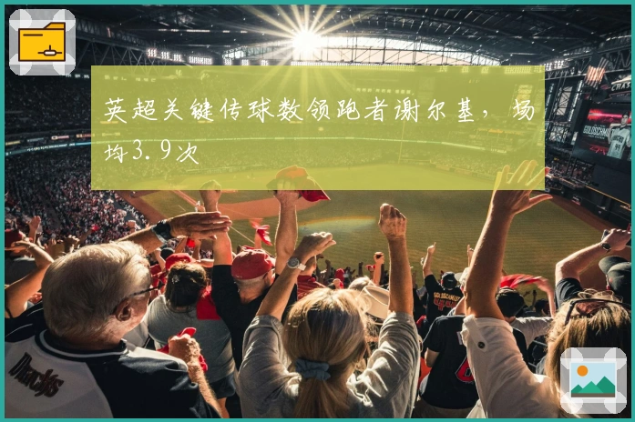 英超关键传球数领跑者谢尔基，场均3.9次