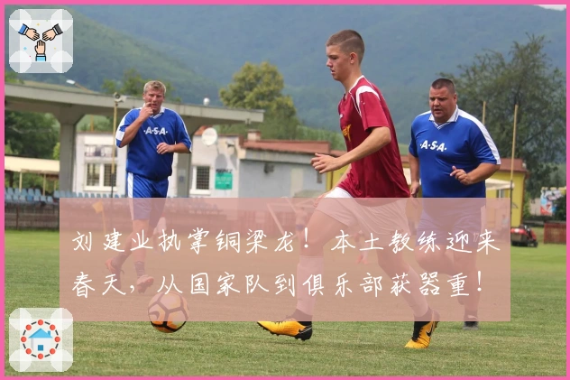 刘建业执掌铜梁龙！本土教练迎来春天，从国家队到俱乐部获器重！