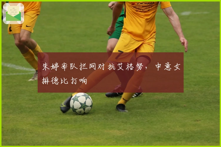 朱婷率队拦网对抗艾格努，中意女排德比打响