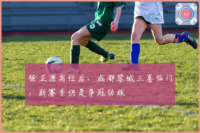 徐正源离任后，成都蓉城三喜临门，新赛季仍是争冠劲旅