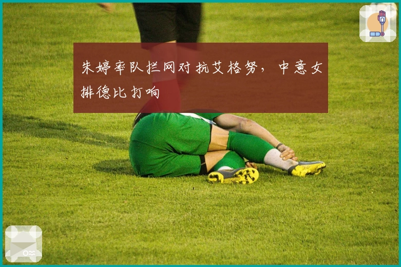 朱婷率队拦网对抗艾格努，中意女排德比打响