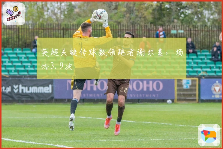 英超关键传球数领跑者谢尔基，场均3.9次