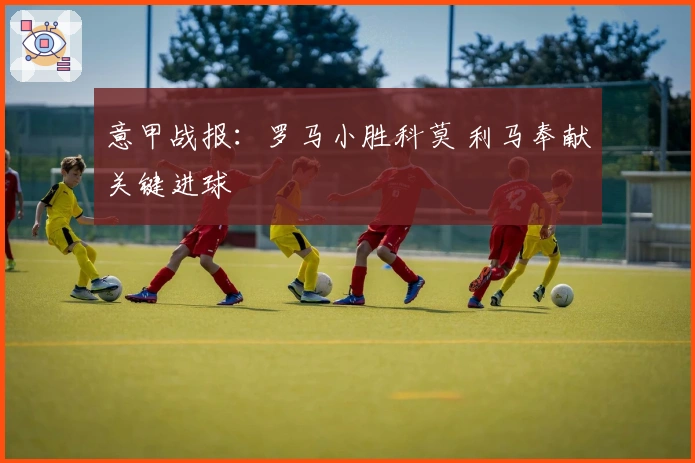 意甲战报：罗马小胜科莫 利马奉献关键进球