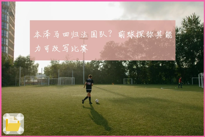本泽马回归法国队？前球探称其能力可改写比赛