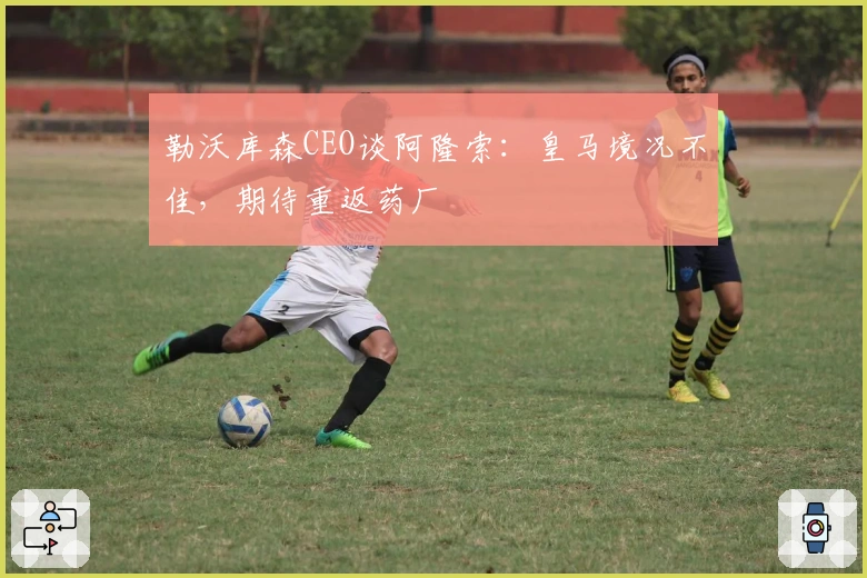 勒沃库森CEO谈阿隆索：皇马境况不佳，期待重返药厂