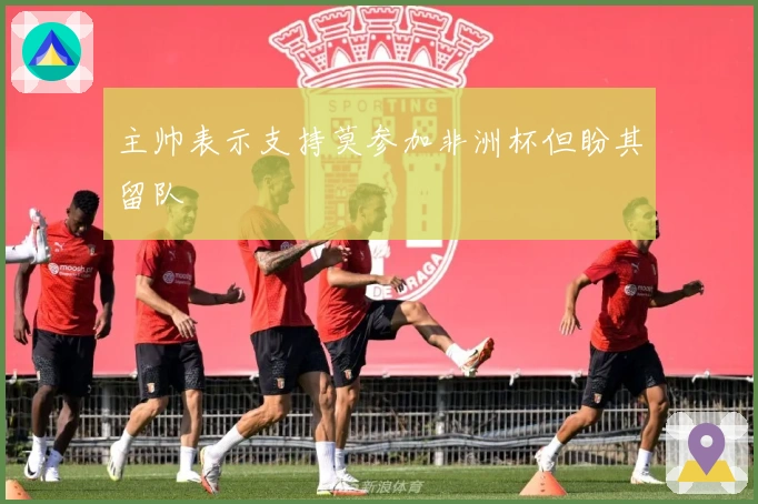 主帅表示支持莫参加非洲杯但盼其留队