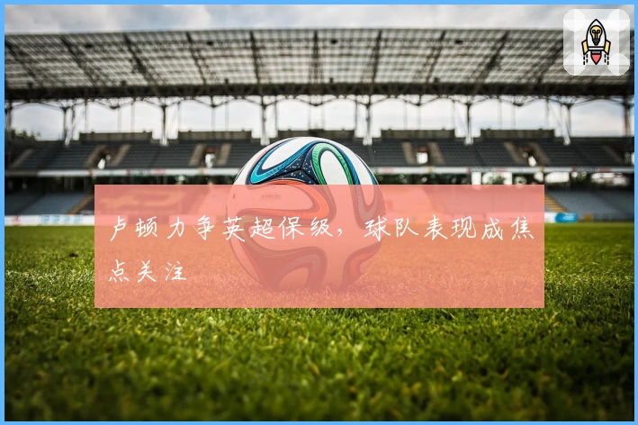 卢顿力争英超保级，球队表现成焦点关注