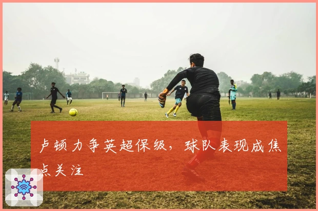 卢顿力争英超保级，球队表现成焦点关注