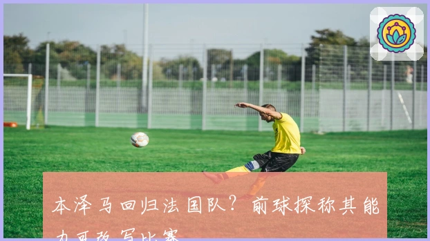 本泽马回归法国队？前球探称其能力可改写比赛