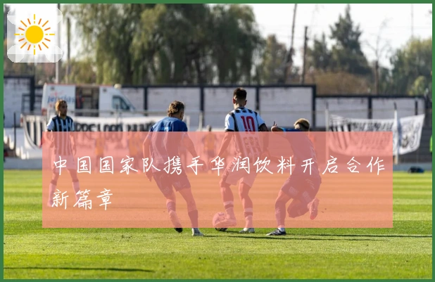 中国国家队携手华润饮料开启合作新篇章