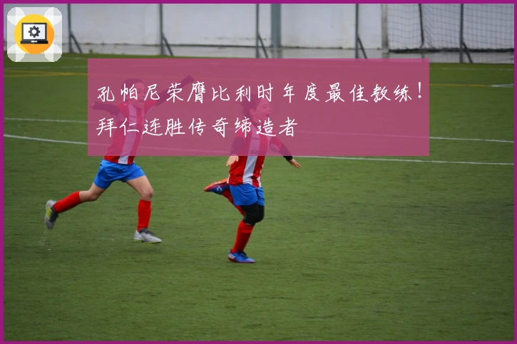 孔帕尼荣膺比利时年度最佳教练！拜仁连胜传奇缔造者